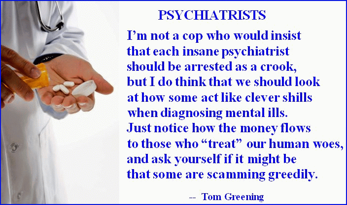 PSYCHIATRISTS:  I'm not a cop who would insist that each insane psychiatrist should be arrested as a crook, but I do think that we should look at how some act like clever shills when diagnosing mental ills. Just notice how the money flows to those who 'treat' our human woes, and ask yourself if it might be that some are scamming greedily.  ~ Tom Greening 